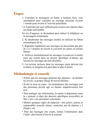 Étapes
1. Consulter la messagerie en batch, à horaires fixes. Une
interruption pour consulter un message nécessite environ
1 minute pour revenir à l’activité précédente.
3 à 4 périodes par jour suffisent pour assurer une réponse dans
un temps raisonnable.
En cas d’urgence, le demandeur peut utiliser le téléphone ou
la messagerie instantanée.
2. Se désabonner des messages inutiles en utilisant les filtres
automatiques de tri.
3. Répondre rapidement aux messages ne nécessitant pas plus
de 2 à 3 minutes de travail et convertir les autres en actions
futures.
4. Archiver immédiatement les messages à conserver et mettre
ceux qui restent dans un dossier spécifique d’attente, qui
laissera les messages devenir obsolètes.
5. Les actions incluses dans les messages reçus doivent être
évaluées et intégrées (ou pas) dans le plan d’action.
Méthodologie et conseils
• Penser que les messages génèrent des réponses : en limitant
les envois, sa propre charge de travail diminue.
• Éviter la mise en copie : les destinataires des messages sont
des personnes devant agir ou donner impérativement leur
avis.
• Pour partager une information, la mettre à disposition (sans
la « pousser ») dans des dossiers spécifiques accessibles en
flux « tiré » aux personnes concernées.
• Définir quelques règles de rédaction : titre précis, actions et
responsables associés claires, courtoisie, pas de réponse « à
chaud », etc.
• Pour des messages très courts, mettez l’information dans
l’objet : plus besoin d’ouvrir le courriel.
 