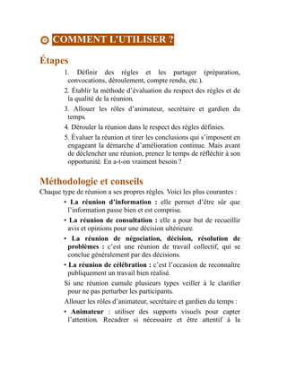 COMMENT L’UTILISER ?
Étapes
1. Définir des règles et les partager (préparation,
convocations, déroulement, compte rendu, etc.).
2. Établir la méthode d’évaluation du respect des règles et de
la qualité de la réunion.
3. Allouer les rôles d’animateur, secrétaire et gardien du
temps.
4. Dérouler la réunion dans le respect des règles définies.
5. Évaluer la réunion et tirer les conclusions qui s’imposent en
engageant la démarche d’amélioration continue. Mais avant
de déclencher une réunion, prenez le temps de réfléchir à son
opportunité. En a-t-on vraiment besoin ?
Méthodologie et conseils
Chaque type de réunion a ses propres règles. Voici les plus courantes :
• La réunion d’information : elle permet d’être sûr que
l’information passe bien et est comprise.
• La réunion de consultation : elle a pour but de recueillir
avis et opinions pour une décision ultérieure.
• La réunion de négociation, décision, résolution de
problèmes : c’est une réunion de travail collectif, qui se
conclue généralement par des décisions.
• La réunion de célébration : c’est l’occasion de reconnaître
publiquement un travail bien réalisé.
Si une réunion cumule plusieurs types veiller à le clarifier
pour ne pas perturber les participants.
Allouer les rôles d’animateur, secrétaire et gardien du temps :
• Animateur : utiliser des supports visuels pour capter
l’attention. Recadrer si nécessaire et être attentif à la
 