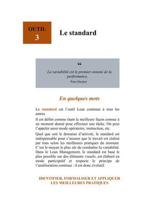 OUTIL
3
Le standard
“
La variabilité est le premier ennemi de la
performance.
Peter Drucker
En quelques mots
Le standard est l’outil Lean commun à tous les
autres.
Il est défini comme étant la meilleure façon connue à
un moment donné pour effectuer une tâche. On peut
l’appeler aussi mode opératoire, instruction, etc.
Quel que soit le domaine d’activité, le standard est
indispensable pour s’assurer que le travail est réalisé
par tous selon les meilleures pratiques du moment.
C’est le moyen le plus sûr de combattre la variabilité.
Dans le Lean Management, le standard est basé le
plus possible sur des éléments visuels, est élaboré en
mode participatif et respecte le principe de
l’amélioration continue : il est donc évolutif.
IDENTIFIER, FORMALISER ET APPLIQUER
LES MEILLEURES PRATIQUES
 