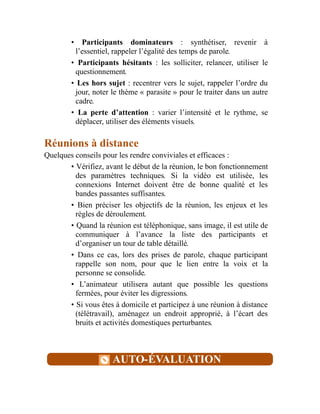 • Participants dominateurs : synthétiser, revenir à
l’essentiel, rappeler l’égalité des temps de parole.
• Participants hésitants : les solliciter, relancer, utiliser le
questionnement.
• Les hors sujet : recentrer vers le sujet, rappeler l’ordre du
jour, noter le thème « parasite » pour le traiter dans un autre
cadre.
• La perte d’attention : varier l’intensité et le rythme, se
déplacer, utiliser des éléments visuels.
Réunions à distance
Quelques conseils pour les rendre conviviales et efficaces :
• Vérifiez, avant le début de la réunion, le bon fonctionnement
des paramètres techniques. Si la vidéo est utilisée, les
connexions Internet doivent être de bonne qualité et les
bandes passantes suffisantes.
• Bien préciser les objectifs de la réunion, les enjeux et les
règles de déroulement.
• Quand la réunion est téléphonique, sans image, il est utile de
communiquer à l’avance la liste des participants et
d’organiser un tour de table détaillé.
• Dans ce cas, lors des prises de parole, chaque participant
rappelle son nom, pour que le lien entre la voix et la
personne se consolide.
• L’animateur utilisera autant que possible les questions
fermées, pour éviter les digressions.
• Si vous êtes à domicile et participez à une réunion à distance
(télétravail), aménagez un endroit approprié, à l’écart des
bruits et activités domestiques perturbantes.
AUTO-ÉVALUATION
 