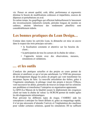 vie. Penser en amont qualité, coût, délai, performance et ergonomie
diminue le besoin de modifications coûteuses et imparfaites, sources de
dépenses et perturbations en aval.
En même temps, les gaspillages qui affectent habituellement le lancement
des investissements industriels (retards, périodes longues de montée en
cadence, atteinte laborieuse des rendements planifiés) sont
considérablement réduits.
Les bonnes pratiques du Lean Design…
Comme dans toutes les activités Lean, la démarche est mise en œuvre
dans le respect des trois principes suivants :
• la focalisation constante et attentive sur les besoins du
client ;
• la participation de tous les acteurs de la chaîne de valeur ;
• l’approche terrain avec des observations, mesures,
simulations et validations.
… et les outils
L’analyse des pratiques actuelles et des projets en cours permet de
détecter et améliorer ce qui n’est pas satisfaisant. La VSM des processus
de développement dégage les pistes de progrès qui vont transformer les
anciennes façons de faire. La nouvelle articulation des tâches, grâce à
l’ingénierie simultanée, le pilotage visuel des projets à travers l’Obeya,
vont raccourcir les délais, permettre de trouver en temps réel les solutions
aux problèmes et transformer l’entreprise en organisation apprenante.
La QFD (La Maison de la Qualité) assure le déploiement des exigences
client sur toute la chaîne de valeur. Le SCRUM permet de rendre agiles
les développements informatiques.
Pour prévenir les différents types de risque, l’AMDEC aide les
concepteurs à anticiper les futurs défauts et, grâce au maquettage rapide,
il n’est pas nécessaire d’attendre l’arrivée et l’implantation des machines
pour valider certaines solutions, quand les simulations 3D ne suffisent
 