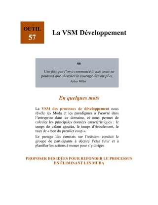 OUTIL
57
La VSM Développement
“
Une fois que l’on a commencé à voir, nous ne
pouvons que chercher le courage de voir plus.
Arthur Miller
En quelques mots
La VSM des processus de développement nous
révèle les Muda et les paradigmes à l’œuvre dans
l’entreprise dans ce domaine, et nous permet de
calculer les principales données caractéristiques : le
temps de valeur ajoutée, le temps d’écoulement, le
taux de « bon du premier coup ».
Le partage des constats sur l’existant conduit le
groupe de participants à décrire l’état futur et à
planifier les actions à mener pour s’y diriger.
PROPOSER DES IDÉES POUR REFONDER LE PROCESSUS
EN ÉLIMINANT LES MUDA
 