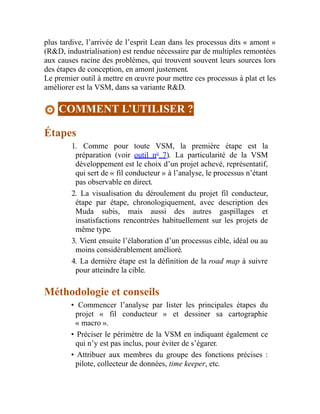 plus tardive, l’arrivée de l’esprit Lean dans les processus dits « amont »
(R&D, industrialisation) est rendue nécessaire par de multiples remontées
aux causes racine des problèmes, qui trouvent souvent leurs sources lors
des étapes de conception, en amont justement.
Le premier outil à mettre en œuvre pour mettre ces processus à plat et les
améliorer est la VSM, dans sa variante R&D.
COMMENT L’UTILISER ?
Étapes
1. Comme pour toute VSM, la première étape est la
préparation (voir outil no
7). La particularité de la VSM
développement est le choix d’un projet achevé, représentatif,
qui sert de « fil conducteur » à l’analyse, le processus n’étant
pas observable en direct.
2. La visualisation du déroulement du projet fil conducteur,
étape par étape, chronologiquement, avec description des
Muda subis, mais aussi des autres gaspillages et
insatisfactions rencontrées habituellement sur les projets de
même type.
3. Vient ensuite l’élaboration d’un processus cible, idéal ou au
moins considérablement amélioré.
4. La dernière étape est la définition de la road map à suivre
pour atteindre la cible.
Méthodologie et conseils
• Commencer l’analyse par lister les principales étapes du
projet « fil conducteur » et dessiner sa cartographie
« macro ».
• Préciser le périmètre de la VSM en indiquant également ce
qui n’y est pas inclus, pour éviter de s’égarer.
• Attribuer aux membres du groupe des fonctions précises :
pilote, collecteur de données, time keeper, etc.
 