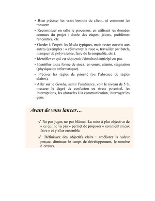 • Bien préciser les vrais besoins du client, et comment les
mesurer.
• Reconstituer en salle le processus, en utilisant les données
connues du projet : durée des étapes, jalons, problèmes
rencontrés, etc.
• Garder à l’esprit les Muda typiques, mais rester ouverts aux
autres (exemples : « réinventer la roue », travailler par batch,
manquer de polyvalence, faire de la surqualité, etc.).
• Identifier ce qui est séquentiel/simultané/anticipé ou pas.
• Identifier toute forme de stock, en-cours, attente, stagnation
(physique ou informatique).
• Préciser les règles de priorité (ou l’absence de règles
claires).
• Aller sur le Gemba, sentir l’ambiance, voir le niveau de 5 S,
mesurer le degré de confusion ou stress potentiel, les
interruptions, les obstacles à la communication, interroger les
gens.
Avant de vous lancer…
✓ Ne pas juger, ne pas blâmer. La mise à plat objective de
« ce qui ne va pas » permet de proposer « comment mieux
faire » et y aller ensemble.
✓ Définissez des objectifs clairs : améliorer la valeur
perçue, diminuer le temps de développement, le nombre
d’erreurs.
 
