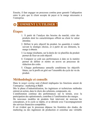 Ensuite, il faut engager un processus continu pour garantir l’adéquation
entre le prix que le client accepte de payer et la marge nécessaire à
l’entreprise.
COMMENT L’UTILISER ?
Étapes
1. À partir de l’analyse des besoins du marché, créer des
produits dont les caractéristiques offrent au client la valeur
attendue.
2. Définir le prix objectif du produit, les quantités à vendre
suivant la stratégie choisie, et à partir de ces éléments, la
marge à obtenir.
3. La marge résultante, sur la durée de vie planifiée du produit
permet de fixer un coût objectif.
4. Comparer ce coût aux performances à date en la matière
permet de définir et mettre en œuvre un processus de
réduction des coûts.
5. Chaque performance annuelle conditionne les objectifs
futurs, car le profit est géré sur l’ensemble du cycle de vie du
produit.
Méthodologie et conseils
Dans le target costing sont d’abord impliquées les fonctions amont de
l’entreprise : marketing et R&D.
Dès la phase d’industrialisation, les ingénieurs et techniciens méthodes
entrent en action, dans le choix des solutions, composants, etc.
L’amélioration continue des performances sur le terrain, avec la
participation des opérationnels, contribue à l’amélioration des marges.
De nouveaux modèles de produits font intervenir de nouveau les
concepteurs, et le cycle se répète, et se déroule avec l’accompagnement
des services financiers-comptables.
Il est évident que le processus dépasse les frontières des études, du
marketing ou des ingénieurs de production et constitue une véritable
 
