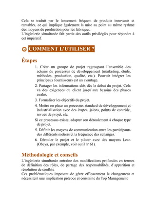 Cela se traduit par le lancement fréquent de produits innovants et
rentables, ce qui implique également la mise au point au même rythme
des moyens de production pour les fabriquer.
L’ingénierie simultanée fait partie des outils privilégiés pour répondre à
cet impératif.
COMMENT L’UTILISER ?
Étapes
1. Créer un groupe de projet regroupant l’ensemble des
acteurs du processus de développement (marketing, étude,
méthodes, production, qualité, etc.). Pouvoir intégrer les
principaux fournisseurs est un avantage.
2. Partager les informations clés dès le début du projet. Cela
va des exigences du client jusqu’aux besoins des phases
avales.
3. Formaliser les objectifs du projet.
4. Mettre en place un processus standard de développement et
industrialisation avec des étapes, jalons, points de contrôle,
revues de projet, etc.
Si ce processus existe, adapter son déroulement à chaque type
de projet.
5. Définir les moyens de communication entre les participants
des différents métiers et la fréquence des échanges.
6. Dérouler le projet et le piloter avec des moyens Lean
(Obeya, par exemple, voir outil no
61).
Méthodologie et conseils
L’ingénierie simultanée entraîne des modifications profondes en termes
de définition des rôles, de partage des responsabilités, d’apparition et
résolution de conflits.
Ces problématiques imposent de gérer efficacement le changement et
nécessitent une implication précoce et constante du Top Management.
 