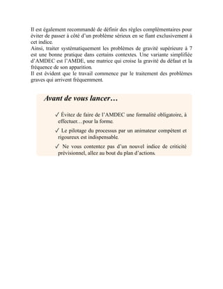 Il est également recommandé de définir des règles complémentaires pour
éviter de passer à côté d’un problème sérieux en se fiant exclusivement à
cet indice.
Ainsi, traiter systématiquement les problèmes de gravité supérieure à 7
est une bonne pratique dans certains contextes. Une variante simplifiée
d’AMDEC est l’AMDE, une matrice qui croise la gravité du défaut et la
fréquence de son apparition.
Il est évident que le travail commence par le traitement des problèmes
graves qui arrivent fréquemment.
Avant de vous lancer…
✓ Évitez de faire de l’AMDEC une formalité obligatoire, à
effectuer…pour la forme.
✓ Le pilotage du processus par un animateur compétent et
rigoureux est indispensable.
✓ Ne vous contentez pas d’un nouvel indice de criticité
prévisionnel, allez au bout du plan d’actions.
 