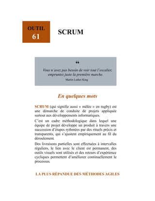 OUTIL
61
SCRUM
“
Vous n’avez pas besoin de voir tout l’escalier,
empruntez juste la première marche.
Martin Luther King
En quelques mots
SCRUM (qui signifie aussi « mêlée » en rugby) est
une démarche de conduite de projets appliquée
surtout aux développements informatiques.
C’est un cadre méthodologique dans lequel une
équipe de projet développe un produit à travers une
succession d’étapes rythmées par des rituels précis et
transparents, qui s’ajustent empiriquement au fil du
déroulement.
Des livraisons partielles sont effectuées à intervalles
réguliers, le lien avec le client est permanent, des
outils visuels sont utilisés et des retours d’expérience
cycliques permettent d’améliorer continuellement le
processus.
LA PLUS RÉPANDUE DES MÉTHODES AGILES
 
