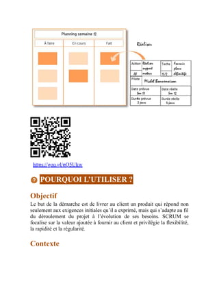 https://goo.gl/pQ5Ukw
POURQUOI L’UTILISER ?
Objectif
Le but de la démarche est de livrer au client un produit qui répond non
seulement aux exigences initiales qu’il a exprimé, mais qui s’adapte au fil
du déroulement du projet à l’évolution de ses besoins. SCRUM se
focalise sur la valeur ajoutée à fournir au client et privilégie la flexibilité,
la rapidité et la régularité.
Contexte
 