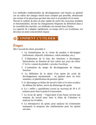 Les méthodes traditionnelles de développement sont basées en général
sur un cahier des charges initial aussi complet que possible, aboutissant
aux termes d’un processus qui dure des mois à un produit clé en main.
Devant le rythme de plus en plus rapide de sortie des nouveaux produits
et fonctionnalités, devant les changements fréquents de définition dues à
la versatilité des marchés, ces méthodes ont montré leurs limites.
La capacité de s’adapter rapidement, en temps réel à ces évolutions, est
devenue un atout concurrentiel majeur.
COMMENT L’UTILISER ?
Étapes
Dès l’accord du client, procéder à :
1. La formalisation de la vision du produit à développer
(utilisateurs, objectifs, échéances, valeur attendue, etc.).
2. L’élaboration de la liste des fonctions à développer,
hiérarchisées en fonction de leur valeur aux yeux du client.
C’est le « carnet du produit » (product backlog).
3. L’estimation du temps de développement de chaque
fonction.
4. La définition de la durée d’un sprint (le cycle de
développement incrémental) – en général deux ou trois
semaines, et planification du premier sprint.
5. Le découpage en tâches du travail à faire et la mise en place
du tableau des tâches, suivie du démarrage du sprint.
6. La « mêlée » quotidienne (stand up meeting) de 10 à 15
minutes pour faire le point d’avancement.
7. La revue de sprint – l’équivalent d’une heure environ par
semaine de travail pour faire le bilan de l’itération et
analyser les livrables.
8. La rétrospective du sprint, pour analyser les événements
marquants et proposer des améliorations pour les sprints
suivants.
 
