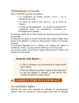 Méthodologie et conseils
Dans le SCRUM, trois rôles sont définis :
• Le propriétaire du produit (product owner) – est le
représentant du client.
• Le maître de mêlée (scrum master) – est le coach de
l’équipe.
• L’équipe de développement – est un groupe multifonctions
comprenant toutes les compétences nécessaires au
développement du produit.
L’estimation relative de la valeur ajoutée des fonctions permet de définir
des priorités.
L’estimation du temps de travail nécessaire pour réaliser chaque tâche
permet de les planifier. La durée de chaque tâche à réaliser est convertie
en points.
Un indicateur important est la « vélocité » de l’équipe, qui indique le
nombre de « points » qui peuvent être réalisés au cours d’un sprint.
Les premiers sprints servent aussi à ajuster itérativement le rythme et la
mesure de l’avancement.
Avant de vous lancer…
✓ Créez et maintenez un environnement de bonne qualité
pour l’équipe.
✓Pour une efficacité maximale, l’équipe de développement
ne doit pas dépasser 9 membres, et tous doivent être
localisés si possible au même endroit.
COMMENT ÊTRE PLUS EFFICACE ?
Les méthodes Agiles
SCRUM fait partie d’un ensemble de méthodes de développement
logiciel, mises en commun et réunies autour d’une série de concepts
 