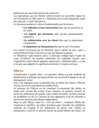 définissant une nouvelle manière de concevoir.
Les spécialistes qui ont élaboré collectivement ces nouvelles règles les
ont formalisées en 2001 dans le « Manifeste pour le développement Agile
des logiciels » (Agile Manifesto).
Ce document propose 4 valeurs fondamentales qui favorisent :
• Les individus et leurs interactions plus que les processus et
les outils.
• Un logiciel qui fonctionne plus qu’une documentation
exhaustive.
• La collaboration avec les clients plus que la négociation
contractuelle.
• L’adaptation au changement plus que le suivi d’un plan.
Ces valeurs n’excluent pas les éléments situés à droite du mot « plus »,
mais préfèrent mettre l’accent sur ceux qui figurent à gauche.
Le Manifeste Agile propose aussi 12 principes rédigés dans l’esprit du
Lean. D’ailleurs, de manière informelle, les méthodes réunies sous
l’appellation Agile étaient appelées auparavant « méthodes light », ce qui
n’est pas sans rappeler la signification donnée à l’origine au Lean.
Obeya
Littéralement « grande salle » en japonais, Obeya est une méthode de
planification et pilotage des projets basée sur un travail d’équipe et sur du
management visuel.
Elle a été appliquée pour la première fois au début des années 1990 par
Toyota, lors de la conception du modèle Prius.
Le principe de l’Obeya est de visualiser l’avancement des tâches en
temps réel suivant des cycles d’une semaine, en général. Ensuite de
suivre les indicateurs de qualité, coût et délai du projet, de faire ressortir
les problèmes au fur et à mesure de leur apparition et de les résoudre à
travers des réunions périodiques rapprochées.
Dans la salle Obeya, outre la « voix du client », condensé affiché des
exigences à satisfaire, les plans d’actions pour résoudre les problèmes
courants de l’équipe et les indicateurs du projet sont visibles en
permanence, l’activité se déroule autour du grand tableau des tâches sur
 