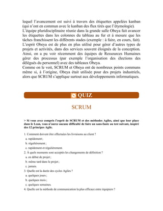 lequel l’avancement est suivi à travers des étiquettes appelées kanban
(qui n’ont en commun avec le kanban des flux tirés que l’étymologie).
L’équipe pluridisciplinaire réunie dans la grande salle Obeya fait avancer
les étiquettes dans les colonnes du tableau au fur et à mesure que les
tâches franchissent les différents stades (exemple : à faire, en cours, fait).
L’esprit Obeya est de plus en plus utilisé pour gérer d’autres types de
projets et activités, dans des services souvent éloignés de la conception.
Ainsi, on a pu voir récemment des équipes de Ressources Humaines
gérer des processus (par exemple l’organisation des élections des
délégués du personnel) avec des tableaux Obeya.
Comme on le voit, SCRUM et Obeya ont de nombreux points communs
même si, à l’origine, Obeya était utilisée pour des projets industriels,
alors que SCRUM s’applique surtout aux développements informatiques.
QUIZ
SCRUM
> Si vous avez compris l’esprit de SCRUM et des méthodes Agiles, ainsi que leur place
dans le Lean, vous n’aurez aucune difficulté de faire un sans-faute au test suivant, inspiré
des 12 principes Agile.
1. Comment doivent être effectuées les livraisons au client ?
a. rapidement ;
b. régulièrement ;
c. rapidement et régulièrement.
2. À quels moments sont acceptés les changements de définition ?
a. en début de projet ;
b. même tard dans le projet ;
c. jamais.
3. Quelle est la durée des cycles Agiles ?
a. quelques jours ;
b. quelques mois ;
c. quelques semaines.
4. Quelle est la méthode de communication la plus efficace entre équipiers ?
 