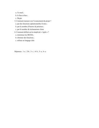 a. l’e-mail ;
b. le face-à-face ;
c. Skype.
5. Comment mesure-t-on l’avancement du projet ?
a. par des fonctions opérationnelles livrées ;
b. par le nombre d’heures de présence ;
c. par le nombre de réclamations client.
6. Comment définit-on la simplicité « Agile » ?
a. minimiser les MUDA ;
b. éliminer des fonctions ;
c. utiliser un langage clair.
Réponses : 1-c ; 2-b ; 3- c ; 4- b ; 5- a ; 6- a
 