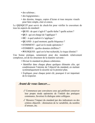 • des schémas ;
• des logigrammes ;
• des dessins, images, copies d’écran et tous moyens visuels
pour faire simple, clair et concis.
Le QQOQCCP peut servir de check-list pour vérifier la couverture de
tous les aspects du standard :
• QUOI : de quoi s’agit-il ? quelle tâche ? quelle action ?
• QUI : qui est chargé de l’appliquer ?
• OÙ : à quel endroit il s’applique ?
• QUAND : à quel moment, quelle fréquence ?
• COMMENT : quel est le mode opératoire ?
• COMBIEN : quelles données chiffrées ?
• POURQUOI : quel est le but recherché, le risque éliminé ?
Une bonne pratique, notamment pour des standards relativement
complexes, est de les structurer de la manière suivante :
• Diviser le standard en phases cohérentes.
• Identifier dans chaque phase quelques éléments clés, qui
conditionnent l’atteinte de l’objectif du standard, en mettant
systématiquement la sécurité sur le premier plan.
• Expliquer, pour chaque point clé, pourquoi il est important
de le respecter.
Avant de vous lancer…
✓ Commencez par convaincre ceux qui préfèrent conserver
leur propre mode opératoire de l’intérêt des pratiques
communes, favorisez le dialogue entre collègues.
✓ Mesurez l’impact du standard par des indicateurs ou des
critères objectifs : diminution de la variabilité, du nombre
d’erreurs, etc.
Ê
 