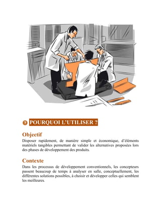 POURQUOI L’UTILISER ?
Objectif
Disposer rapidement, de manière simple et économique, d’éléments
matériels tangibles permettant de valider les alternatives proposées lors
des phases de développement des produits.
Contexte
Dans les processus de développement conventionnels, les concepteurs
passent beaucoup de temps à analyser en salle, conceptuellement, les
différentes solutions possibles, à choisir et développer celles qui semblent
les meilleures.
 