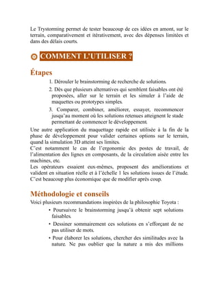 Le Trystorming permet de tester beaucoup de ces idées en amont, sur le
terrain, comparativement et itérativement, avec des dépenses limitées et
dans des délais courts.
COMMENT L’UTILISER ?
Étapes
1. Dérouler le brainstorming de recherche de solutions.
2. Dès que plusieurs alternatives qui semblent faisables ont été
proposées, aller sur le terrain et les simuler à l’aide de
maquettes ou prototypes simples.
3. Comparer, combiner, améliorer, essayer, recommencer
jusqu’au moment où les solutions retenues atteignent le stade
permettant de commencer le développement.
Une autre application du maquettage rapide est utilisée à la fin de la
phase de développement pour valider certaines options sur le terrain,
quand la simulation 3D atteint ses limites.
C’est notamment le cas de l’ergonomie des postes de travail, de
l’alimentation des lignes en composants, de la circulation aisée entre les
machines, etc.
Les opérateurs essaient eux-mêmes, proposent des améliorations et
valident en situation réelle et à l’échelle 1 les solutions issues de l’étude.
C’est beaucoup plus économique que de modifier après coup.
Méthodologie et conseils
Voici plusieurs recommandations inspirées de la philosophie Toyota :
• Poursuivre le brainstorming jusqu’à obtenir sept solutions
faisables.
• Dessiner sommairement ces solutions en s’efforçant de ne
pas utiliser de mots.
• Pour élaborer les solutions, chercher des similitudes avec la
nature. Ne pas oublier que la nature a mis des millions
 
