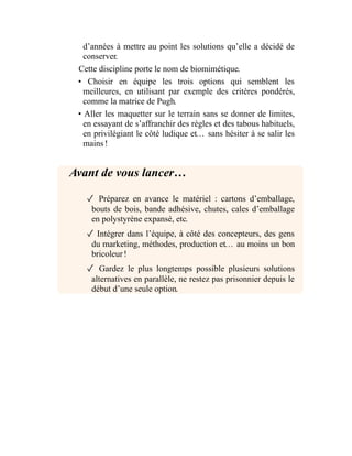d’années à mettre au point les solutions qu’elle a décidé de
conserver.
Cette discipline porte le nom de biomimétique.
• Choisir en équipe les trois options qui semblent les
meilleures, en utilisant par exemple des critères pondérés,
comme la matrice de Pugh.
• Aller les maquetter sur le terrain sans se donner de limites,
en essayant de s’affranchir des règles et des tabous habituels,
en privilégiant le côté ludique et… sans hésiter à se salir les
mains !
Avant de vous lancer…
✓ Préparez en avance le matériel : cartons d’emballage,
bouts de bois, bande adhésive, chutes, cales d’emballage
en polystyrène expansé, etc.
✓ Intégrer dans l’équipe, à côté des concepteurs, des gens
du marketing, méthodes, production et… au moins un bon
bricoleur !
✓ Gardez le plus longtemps possible plusieurs solutions
alternatives en parallèle, ne restez pas prisonnier depuis le
début d’une seule option.
 
