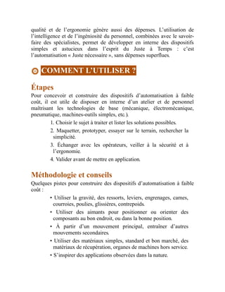 qualité et de l’ergonomie génère aussi des dépenses. L’utilisation de
l’intelligence et de l’ingéniosité du personnel, combinées avec le savoir-
faire des spécialistes, permet de développer en interne des dispositifs
simples et astucieux dans l’esprit du Juste à Temps : c’est
l’automatisation « Juste nécessaire », sans dépenses superflues.
COMMENT L’UTILISER ?
Étapes
Pour concevoir et construire des dispositifs d’automatisation à faible
coût, il est utile de disposer en interne d’un atelier et de personnel
maîtrisant les technologies de base (mécanique, électromécanique,
pneumatique, machines-outils simples, etc.).
1. Choisir le sujet à traiter et lister les solutions possibles.
2. Maquetter, prototyper, essayer sur le terrain, rechercher la
simplicité.
3. Échanger avec les opérateurs, veiller à la sécurité et à
l’ergonomie.
4. Valider avant de mettre en application.
Méthodologie et conseils
Quelques pistes pour construire des dispositifs d’automatisation à faible
coût :
• Utiliser la gravité, des ressorts, leviers, engrenages, cames,
courroies, poulies, glissières, contrepoids.
• Utiliser des aimants pour positionner ou orienter des
composants au bon endroit, ou dans la bonne position.
• À partir d’un mouvement principal, entraîner d’autres
mouvements secondaires.
• Utiliser des matériaux simples, standard et bon marché, des
matériaux de récupération, organes de machines hors service.
• S’inspirer des applications observées dans la nature.
 