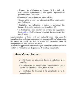 • Exposer les réalisations en interne (si les règles de
confidentialité le permettent) et faire appel à l’ingéniosité du
personnel, créer l’émulation.
• Encourager les gens à essayer, tester, bricoler.
• Ne pas rejeter a priori les idées qui semblent surprenantes
ou « farfelues ».
• Capitaliser les réalisations « maison », constituer des
banques de données ou de simples formulaires A3.
• Si l’entreprise a mis en place un système de suggestions
(voir outil no
13), l’utiliser en proposant des thèmes en lien
avec le sujet.
L’automatisation à faible coût est particulièrement utile dans les
opérations de transfert de composants ou sous-ensembles, d’alimentation
des postes de travail ou dans le retour des containers vides, de
manipulation, ou pour soulever des poids.
Il existe des applications spécifiques ayant comme but l’amélioration du
confort de l’opérateur lors d’opérations de montage ou contrôle.
Avant de vous lancer…
✓ Privilégiez les dispositifs faciles à entretenir et à
modifier.
✓ Focalisez-vous sur les opérations à valeur ajoutée, ayez à
l’esprit les concepts de Muda, Mura et Muri.
✓ Combattez la tendance à la complexité et à la
sophistication.
 