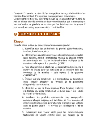 Dans une économie de marché, les compétiteurs essayent d’anticiper les
besoins des clients et d’y répondre mieux que leurs concurrents.
Comprendre ces besoins, trouver le moyen de les quantifier et veiller à ne
pas les altérer entre le moment de leur compréhension par le marketing et
leur traduction en produits et services par les fabricants est de nature à
procurer des avantages concurrentiels considérables.
COMMENT L’UTILISER ?
Étapes
Dans la phase initiale de conception d’un nouveau produit :
1. Identifier tous les utilisateurs du produit (consommateur,
vendeur, installateur, etc.).
2. Effectuer des enquêtes auprès des utilisateurs pour collecter
leurs besoins, définir l’importance relative de chaque critère
sur une échelle de 1 à 5 et les inscrire dans les lignes de la
matrice – cela répond à la question QUOI ?
3. Pour chaque besoin, identifier les paramètres d’ingénierie à
mettre en œuvre pour les satisfaire et les inscrire dans les
colonnes de la matrice – cela répond à la question
COMMENT ?
4. Évaluer sur une échelle de 1 à 3 l’importance de la relation
entre chaque exigence du produit et le paramètre
d’ingénierie correspondant.
5. Identifier les cas où l’amélioration d’une fonction renforce
ou dégrade une autre fonction, et les noter avec + ou – dans
le « toit » de la maison.
6. Analyser les produits concurrents pour comprendre
comment chaque exigence est satisfaite, se fixer un objectif
de niveau de satisfaction pour chacune et inscrire ces valeurs
dans la partie droite – « Niveau de satisfaction » de la
matrice.
7. Déterminer une valeur cible pour les caractéristiques
techniques en tenant compte aussi des valeurs de la
 