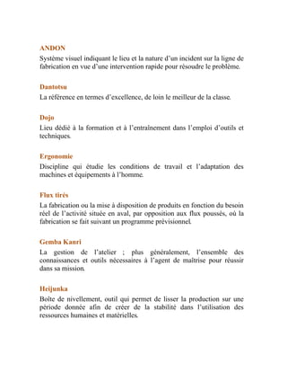ANDON
Système visuel indiquant le lieu et la nature d’un incident sur la ligne de
fabrication en vue d’une intervention rapide pour résoudre le problème.
Dantotsu
La référence en termes d’excellence, de loin le meilleur de la classe.
Dojo
Lieu dédié à la formation et à l’entraînement dans l’emploi d’outils et
techniques.
Ergonomie
Discipline qui étudie les conditions de travail et l’adaptation des
machines et équipements à l’homme.
Flux tirés
La fabrication ou la mise à disposition de produits en fonction du besoin
réel de l’activité située en aval, par opposition aux flux poussés, où la
fabrication se fait suivant un programme prévisionnel.
Gemba Kanri
La gestion de l’atelier ; plus généralement, l’ensemble des
connaissances et outils nécessaires à l’agent de maîtrise pour réussir
dans sa mission.
Heijunka
Boîte de nivellement, outil qui permet de lisser la production sur une
période donnée afin de créer de la stabilité dans l’utilisation des
ressources humaines et matérielles.
 