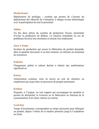 Hoshin Kanri
Déploiement de politique ; système qui permet de s’assurer du
déploiement des objectifs de l’entreprise à chaque niveau hiérarchique
avec la participation de tout le personnel.
Jidoka
Un des deux piliers du système de production Toyota, permettant
d’éviter la production de défauts. La réaction immédiate en cas de
problèmes favorise leur résolution et ensuite leur éradication.
Juste à Temps
Système de production qui assure la fabrication du produit demandé,
dans la quantité nécessaire et au bon moment, en utilisant un minimum
de ressources.
Kaikaku
Changement global et radical destiné à obtenir des améliorations
significatives.
Kaizen
Amélioration continue, mise en œuvre au sein de chantiers ou
simplement pas-à-pas dans un processus de progrès permanent.
Kanban
Étiquette, à l’origine, ou tout support qui accompagne les produits et
permet de déclencher la livraison ou la fabrication en fonction de la
consommation d’un client, interne ou externe.
Lead time
Temps d’écoulement, correspondant au temps nécessaire pour fabriquer
un produit, depuis l’entrée de la matière première jusqu’à l’expédition
au client.
 