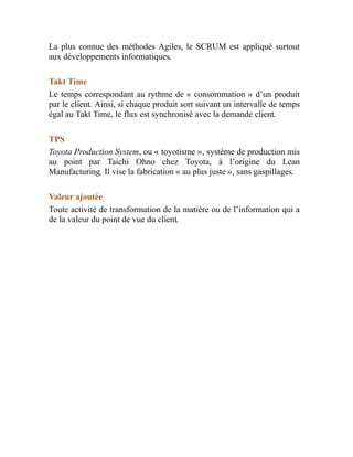 La plus connue des méthodes Agiles, le SCRUM est appliqué surtout
aux développements informatiques.
Takt Time
Le temps correspondant au rythme de « consommation » d’un produit
par le client. Ainsi, si chaque produit sort suivant un intervalle de temps
égal au Takt Time, le flux est synchronisé avec la demande client.
TPS
Toyota Production System, ou « toyotisme », système de production mis
au point par Taichi Ohno chez Toyota, à l’origine du Lean
Manufacturing. Il vise la fabrication « au plus juste », sans gaspillages.
Valeur ajoutée
Toute activité de transformation de la matière ou de l’information qui a
de la valeur du point de vue du client.
 