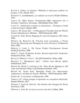 KALFON J., Animez vos réunions ! Méthodes et outils pour conduire vos
groupes, 2e
éd., Dunod, 2015.
KARSENTY L. (coordinateur)., La confiance au travail, Octarès Éditions,
2013.
LAREAU W., Office Kaizen. Transforming Office Operations into A
Strategic Competitive Advantage, ASQ Quality Press, 2003.
LAVINA Y., Amélioration continue en maintenance : Techniques d’audit
et plan de progrès, Dunod, 2005.
LIKER J., The Toyota Way : 14 Management Principles from the World’s
Greatest Manufacturer, McGraw – Hill Professional, 2004.
LOCHER D., Value Stream Mapping for Lean Development, CRC Press,
2008.
MASKELL B., BAGGALEY B., Practical Lean Accounting. A Proven
System for Measuring and Managing the Lean Enterprise, Productivity
Press, 2003.
MORGAN J., LIKER J., The Toyota Product Developement System,
Productivity Press, 2006.
OHNO T., Toyota Production System: Beyond Large-Scale Production,
Productivity Press, 1988.
REVELLE J.,MORAN J., COX C., The QFD Handbook, Wiley, 2008.
ROUSSEAU C., Management Agile : Culture Lean Spécial Agilité,
Publishroom, 2018.
ROTHER M., SHOOK J., Learning to See: Value Stream Mapping to Add
value and eliminate Muda, Lean Enterprise Institute, 1999.
ROTHER M., Toyota Kata: Managing People For Improvement,
Adaptiveness, and Superior Results, McGraw – Hill Professional, 2009.
SHIMIZU K., Le toyotisme, La Découverte, 1999.
THIBAULT J-F., Guide pratique d’ergonomie en conception industrielle,
Octarès Éditions, 2017.
WOMACK J., JONES D., ROSS D., The Machine that Changed the World,
Free Press, 1990.
WOMACK J., JONES D., Le Lean au service du client, Vuibert, 2006.
 