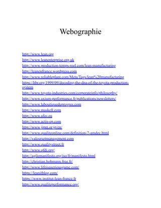 Webographie
http://www.lean.org
http://www.leanenterprise.org.uk
http://www.production-temps-reel.com/lean-manufacturing
http://leanenfrance.wordpress.com
http://www.reliableplant.com/Meta/Tags/lean%20manufacturing
https://hbr.org/1999/09/decoding-the-dna-of-the-toyota-production-
system
http://www.toyota-industries.com/corporateinfo/philosophy/
http://www.axium-performance.fr/publications/newsletters/
http://www.laboutiqueduprogres.com
http://www.maskell.com
http://www.afav.eu
http://www.actis-ep.com
http://www.jipm.or.jp/en/
http://www.qualiteonline.com/definition-7-amdec.html
http://valeursetmanagement.com
http://www.qualitystreet.fr
http://www.qfdi.org/
http://agilemanifesto.org/iso/fr/manifesto.html
http://christian.hohmann.free.fr/
http://www.lifeisaseriousgame.com/
https://leanitblog.com/
https://www.institut-lean-france.fr
http://www.qualiteperformance.org/
 