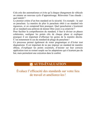 Cela crée des automatismes et évite qu’à chaque changement de véhicule
on entame un nouveau cycle d’apprentissage. Réinventer l’eau chaude :
quel intérêt ?
Le premier critère d’un bon standard est la sécurité. Un exemple : le saut
en parachute. La manière de plier le parachute obéit à un standard très
rigoureux, et on comprend bien pourquoi. Quel parachutiste s’écarterait
de ce standard sous prétexte de donner libre cours à sa créativité ?
Pour faciliter la compréhension du standard, il faut le diviser en phases
cohérentes, souligner les points clés de chaque phase et expliquer
pourquoi il est important d’effectuer les gestes de la manière décrite.
C’est notamment le cas du standard de pliage du parachute !
Ce processus permet également de rester pragmatique et d’éviter tout
dogmatisme. Il est important de ne pas imposer un standard de manière
obtuse, d’expliquer les points essentiels, d’insister sur leur correcte
application tout en restant souple sur les adaptations qui n’écartent pas du
but, mais permettent une exécution dans le confort.
AUTO-ÉVALUATION
Évaluez l’efficacité des standards sur votre lieu
de travail et améliorez-les !
 