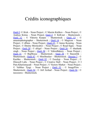 Crédits iconographiques
Outil 2: © Kick – Noun Project ; © Maxim Kulikov – Noun Project ; ©
Andrejs Kirma – Noun Project; Outil 5: © Kit8.net – Shutterstock ;
Outil 12 : © Viktoria Kurpas – Shutterstock ; Outil 13 : ©
amasterphotographer – Shutterstock ; Outil 14 : © Magicon – Noun
Project ; © dDara – Noun Project ; Outil 19 ; © James Keuning – Noun
Project ; © Dmitry Mirolyubov – Noun Project ; © Road Signs – Noun
Project ; Outil 20 : © alrigel – Noun Project ; Outil 26 : © shashank
singh – Noun Project ; Outil 30 : © VektorBakery – Noun Project ;
Outil 31 : © BigMouse – Shutterstock ; Outil 38 : © Stason4ik –
Shutterstock ; Outil 47 : © MiniStocker – Shutterstock ; Dossier 7 : ©
Kachka – Shutterstock ; Outil 52 : © Eucalyp – Noun Project ; ©
Dinosoft Labs – Noun Project ; © Creative Stall – Noun Project ; © I
Putu Kharismayadi – Noun Project ; © Vectors Market – Noun Project ;
© Vaibhav Tyagi – Noun Project ; Outil 53 : © ImageFlow –
Shutterstock ; Outil 54 : © Atif Arshad – Noun Project ; Outil 56 : ©
necozawa – Shutterstock.
 