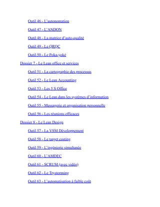 Outil 46 - L’autonomation
Outil 47 - L’ANDON
Outil 48 - La matrice d’auto-qualité
Outil 49 - Le QRQC
Outil 50 - Le Poka-yoké
Dossier 7 - Le Lean office et services
Outil 51 - La cartographie des processus
Outil 52 - Le Lean Accounting
Outil 53 - Les 5 S Office
Outil 54 - Le Lean dans les systèmes d’information
Outil 55 - Messagerie et organisation personnelle
Outil 56 - Les réunions efficaces
Dossier 8 - Le Lean Design
Outil 57 - La VSM Développement
Outil 58 - Le target costing
Outil 59 - L’ingénierie simultanée
Outil 60 - L’AMDEC
Outil 61 - SCRUM (avec vidéo)
Outil 62 - Le Trystorming
Outil 63 - L’automatisation à faible coût
 