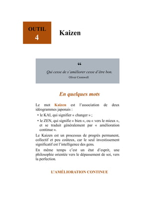 OUTIL
4
Kaizen
“
Qui cesse de s’améliorer cesse d’être bon.
Oliver Cromwell
En quelques mots
Le mot Kaizen est l’association de deux
idéogrammes japonais :
• le KAI, qui signifier « changer » ;
• le ZEN, qui signifie « bien », ou « vers le mieux »,
et se traduit généralement par « amélioration
continue ».
Le Kaizen est un processus de progrès permanent,
collectif et peu coûteux, car le seul investissement
significatif est l’intelligence des gens.
En même temps c’est un état d’esprit, une
philosophie orientée vers le dépassement de soi, vers
la perfection.
L’AMÉLIORATION CONTINUE
 