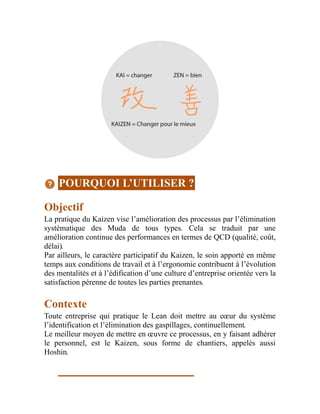 POURQUOI L’UTILISER ?
Objectif
La pratique du Kaizen vise l’amélioration des processus par l’élimination
systématique des Muda de tous types. Cela se traduit par une
amélioration continue des performances en termes de QCD (qualité, coût,
délai).
Par ailleurs, le caractère participatif du Kaizen, le soin apporté en même
temps aux conditions de travail et à l’ergonomie contribuent à l’évolution
des mentalités et à l’édification d’une culture d’entreprise orientée vers la
satisfaction pérenne de toutes les parties prenantes.
Contexte
Toute entreprise qui pratique le Lean doit mettre au cœur du système
l’identification et l’élimination des gaspillages, continuellement.
Le meilleur moyen de mettre en œuvre ce processus, en y faisant adhérer
le personnel, est le Kaizen, sous forme de chantiers, appelés aussi
Hoshin.
 