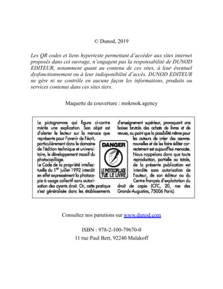 © Dunod, 2019
Les QR codes et liens hypertexte permettant d’accéder aux sites internet
proposés dans cet ouvrage, n’engagent pas la responsabilité de DUNOD
EDITEUR, notamment quant au contenu de ces sites, à leur éventuel
dysfonctionnement ou à leur indisponibilité d’accès. DUNOD EDITEUR
ne gère ni ne contrôle en aucune façon les informations, produits ou
services contenus dans ces sites tiers.
Maquette de couverture : mokmok.agency
Consultez nos parutions sur www.dunod.com
ISBN : 978-2-100-79670-0
11 rue Paul Bert, 92240 Malakoff
 