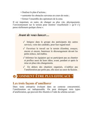 • finaliser le plan d’actions ;
• surmonter les obstacles survenus en cours de route ;
• former l’ensemble des opérateurs de la zone.
Il est important, en outre, de changer au plus vite, physiquement,
l’environnement sur le terrain pour montrer visuellement « qu’il s’y
passe réellement quelque chose ».
Avant de vous lancer…
✓ Intégrez dans le groupe des participants des autres
services, voire des candides, pour leur regard neuf.
✓ Favorisez le travail sur le terrain (Gemba), essayez,
encore et encore, bannissez le découragement devant les
petits échecs, inévitables.
✓ Informez les équipiers qui ne participent pas au chantier
et profitez aussi de leurs idées, avant, pendant et après la
mise en place des changements.
✓ En dehors des chantiers organisés, n’oubliez pas
l’amélioration par petits pas, elle aussi au cœur du Kaizen.
COMMENT ÊTRE PLUS EFFICACE ?
Les trois façons d’améliorer
Dans toute entreprise évoluant dans un contexte concurrentiel,
l’amélioration est indispensable. On peut distinguer trois types
d’amélioration, qui peuvent être illustrés à l’aide du schéma suivant :
 
