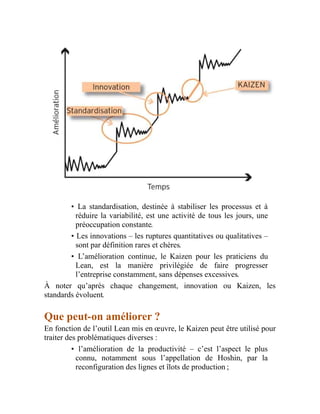 • La standardisation, destinée à stabiliser les processus et à
réduire la variabilité, est une activité de tous les jours, une
préoccupation constante.
• Les innovations – les ruptures quantitatives ou qualitatives –
sont par définition rares et chères.
• L’amélioration continue, le Kaizen pour les praticiens du
Lean, est la manière privilégiée de faire progresser
l’entreprise constamment, sans dépenses excessives.
À noter qu’après chaque changement, innovation ou Kaizen, les
standards évoluent.
Que peut-on améliorer ?
En fonction de l’outil Lean mis en œuvre, le Kaizen peut être utilisé pour
traiter des problématiques diverses :
• l’amélioration de la productivité – c’est l’aspect le plus
connu, notamment sous l’appellation de Hoshin, par la
reconfiguration des lignes et îlots de production ;
 