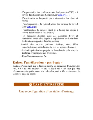 • l’augmentation des rendements des équipements (TRS) – à
travers des chantiers dits Kobetsu (voir outil no
41) ;
• l’amélioration de la qualité, par la diminution des rebuts et
rejets ;
• l’aménagement et la rationalisation des espaces de travail
(voir outil no
5) ;
• l’amélioration du service client et la baisse des stocks à
travers des chantiers « flux tirés » ;
• et beaucoup d’autres, dans des domaines divers et
notamment le tertiaire, depuis le déploiement du Lean dans
les fonctions support et dans les services.
Au-delà des aspects pratiques évidents, deux idées
importantes sont à inculquer à travers les activités Kaizen :
• Le levier principal du progrès est la recherche et la mise en
évidence systématique des problèmes.
• L’amélioration est sans fin.
Kaizen, l’amélioration « pas-à-pas »
Certains s’imaginent que le Kaizen signifie un processus d’amélioration
lent. Ce n’est pas toujours le cas. « Pas-à-pas » ne veut pas dire
nécessairement « petits pas », ni « traîner les pieds ». On peut avancer de
la sorte « à pas de géant » !
CAS D’ENTREPRISE
Une reconfiguration d’un atelier d’usinage
 