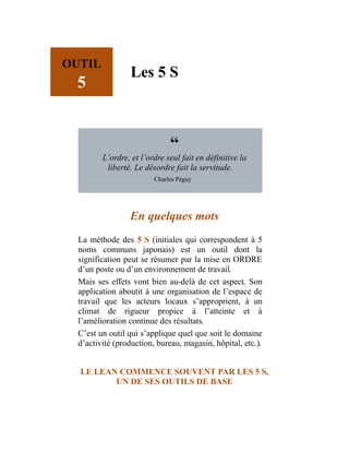 OUTIL
5
Les 5 S
“
L’ordre, et l’ordre seul fait en définitive la
liberté. Le désordre fait la servitude.
Charles Péguy
En quelques mots
La méthode des 5 S (initiales qui correspondent à 5
noms communs japonais) est un outil dont la
signification peut se résumer par la mise en ORDRE
d’un poste ou d’un environnement de travail.
Mais ses effets vont bien au-delà de cet aspect. Son
application aboutit à une organisation de l’espace de
travail que les acteurs locaux s’approprient, à un
climat de rigueur propice à l’atteinte et à
l’amélioration continue des résultats.
C’est un outil qui s’applique quel que soit le domaine
d’activité (production, bureau, magasin, hôpital, etc.).
LE LEAN COMMENCE SOUVENT PAR LES 5 S,
UN DE SES OUTILS DE BASE
 