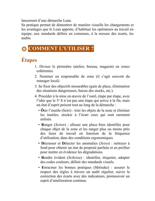 lancement d’une démarche Lean.
Sa pratique permet de démontrer de manière visuelle les changements et
les avantages que le Lean apporte, d’habituer les opérateurs au travail en
équipe, aux standards définis en communs, à la mesure des écarts, les
audits.
COMMENT L’UTILISER ?
Étapes
1. Diviser le périmètre (atelier, bureau, magasin) en zones
cohérentes.
2. Nommer un responsable de zone (il s’agit souvent du
manager local).
3. Se fixer des objectifs mesurables (gain de place, élimination
des situations dangereuses, baisse des stocks, etc.).
4. Procéder à la mise en œuvre de l’outil, étape par étape, avec
l’idée que le 5e
S n’est pas une étape qui arrive à la fin, mais
un état d’esprit présent tout au long de la démarche :
• Ôter l’inutile (Seiri) : trier les objets de la zone et éliminer
les inutiles, stocker à l’écart ceux qui sont rarement
utilisés.
• Ranger (Seiton) : allouer une place bien identifiée pour
chaque objet de la zone et les ranger plus ou moins près
des lieux de travail en fonction de la fréquence
d’utilisation, dans des conditions ergonomiques.
• Décrasser et Détecter les anomalies (Seiso) : nettoyer à
fond pour obtenir un état de propreté parfaite et en profiter
pour mettre en évidence les dégradations.
• Rendre évident (Seiketsu) : identifier, étiqueter, adopter
des codes couleurs, définir des standards visuels.
• Enraciner les bonnes pratiques (Shitsuke) : assurer le
respect des règles à travers un audit régulier, suivre la
correction des écarts avec des indicateurs, promouvoir un
esprit d’amélioration continue.
 