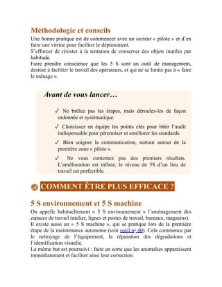 Méthodologie et conseils
Une bonne pratique est de commencer avec un secteur « pilote » et d’en
faire une vitrine pour faciliter le déploiement.
S’efforcer de résister à la tentation de conserver des objets inutiles par
habitude.
Faire prendre conscience que les 5 S sont un outil de management,
destiné à faciliter le travail des opérateurs, et qui ne se limite pas à « faire
le ménage ».
Avant de vous lancer…
✓ Ne brûlez pas les étapes, mais déroulez-les de façon
ordonnée et systématique.
✓ Choisissez en équipe les points clés pour bâtir l’audit
indispensable pour pérenniser et améliorer les standards.
✓ Bien soigner la communication, surtout autour de la
première zone « pilote ».
✓ Ne vous contentez pas des premiers résultats.
L’amélioration est infinie, le niveau de 5S d’un lieu de
travail est perfectible.
COMMENT ÊTRE PLUS EFFICACE ?
5 S environnement et 5 S machine
On appelle habituellement « 5 S environnement » l’aménagement des
espaces de travail (atelier, lignes et postes de travail, bureaux, magasins).
Il existe aussi un « 5 S machine », qui se pratique lors de la première
étape de la maintenance autonome (voir outil no
40). Cela commence par
le nettoyage de l’équipement, la réparation des dégradations et
l’identification visuelle.
Le même but est poursuivi : faire en sorte que les anomalies apparaissent
immédiatement et faciliter ainsi leur correction.
 