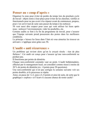 Penser au « coup d’après »
Organiser la zone pour éviter de perdre du temps lors du prochain cycle
de travail : objets remis à leur place pour éviter de les chercher, vérifiés et
fonctionnels pour ne pas avoir à les réparer avant de commencer, propres,
pour s’en servir tout de suite sans passer du temps à les nettoyer.
5S veut aussi dire respect pour ceux qui vont utiliser les lieux après
nous : nettoyer l’environnement, vider les poubelles, etc.
Certains audits se font à la fin du programme de travail, pour s’assurer
que l’équipe suivante prend possession des postes dans les meilleures
conditions.
Le principe « laissez les lieux dans l’état où vous aimeriez les trouver en
arrivant » s’applique ainsi grâce aux 5S.
L’audit « anti récurrence »
Un problème qui revient alors qu’on le croyait résolu : rien de plus
fâcheux ! Cet audit est conçu pour s’assurer qu’une non-conformité ne
perdure pas.
Il fonctionne par points de démérite.
Chaque non-conformité constatée vaut un point. L’audit hebdomadaire,
effectué par le management local, est considéré comme réussi à moins de
20 % de points de démérite (ex : 4 points pour 20 questions).
Une non-conformité qui n’est pas corrigée la semaine suivante voit ses
points doublés, et le processus se répète.
Ainsi, on passe de 1 à 2, puis à 4, 8 points et ainsi de suite, de sorte que le
graphique « explose » et l’écart n’a aucune chance de rester caché !
 