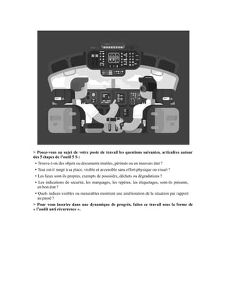 > Posez-vous au sujet de votre poste de travail les questions suivantes, articulées autour
des 5 étapes de l’outil 5 S :
• Trouve-t-on des objets ou documents inutiles, périmés ou en mauvais état ?
• Tout est-il rangé à sa place, visible et accessible sans effort physique ou visuel ?
• Les lieux sont-ils propres, exempts de poussière, déchets ou dégradations ?
• Les indications de sécurité, les marquages, les repères, les étiquetages, sont-ils présents,
en bon état ?
• Quels indices visibles ou mesurables montrent une amélioration de la situation par rapport
au passé ?
> Pour vous inscrire dans une dynamique de progrès, faites ce travail sous la forme de
« l’audit anti récurrence ».
 