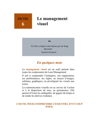 OUTIL
6
Le management
visuel
“
Un bon croquis vaut mieux qu’un long
discours.
Napoléon Bonaparte.
En quelques mots
Le management visuel est un outil présent dans
toutes les composantes du Lean Management.
Il sert à comprendre l’entreprise, son organisation,
ses performances, ses règles, au moyen d’images,
schémas, graphiques, en privilégiant les visuels aux
textes.
La communication visuelle est au service de l’action
et à la disposition de tous, en permanence. Elle
permet d’éviter les ambiguïtés, de gagner du temps et
de rendre les dérives évidentes.
L’OUTIL POUR COMPRENDRE L’ESSENTIEL D’UN COUP
D’ŒIL
 