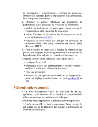 de l’entreprise : organigrammes, schémas de processus,
structure des services, plans d’implantation et de circulation,
faits marquants, événements.
2. Structurer et piloter l’affichage des indicateurs de
performance et des processus de résolution de problèmes :
• définir les indicateurs pertinents pour chaque niveau de
l’organisation, et la fréquence de mise à jour ;
• animer l’analyse de l’évolution des indicateurs suivant le
cycle défini (voir outil no
11) ;
• organiser le suivi visuel des groupes de résolution de
problèmes (choix des sujets, remontée aux causes, plans
d’actions PDCA).
3. Gérer l’activité en temps réel : afficher la répartition des
postes dans l’équipe, le planning journalier, l’avancement de
la production, les machines en cours de maintenance, etc.
4. Rendre visibles sur le terrain les règles et les écarts :
• consignes de sécurité ;
• marquages au sol des emplacements, « shadow boards »
(tableau d’outils avec silhouettes dessinées) ;
• règles de circulation ;
• niveaux de consigne ou mini/maxi sur les équipements,
points de réglage et maintenance, etc. (voir outils no
12 et
43).
Méthodologie et conseils
• Un bon management visuel est constitué de dessins,
symboles, codes couleurs. Il est intuitif et compréhensible
même par ceux qui ne maîtrisent pas la langue.
• Pour une bonne application, la formation est indispensable.
• L’excès est nuisible en toute circonstance. Tenir compte de
cet aspect lors de la définition des moyens d’information et
éviter la surabondance.
 