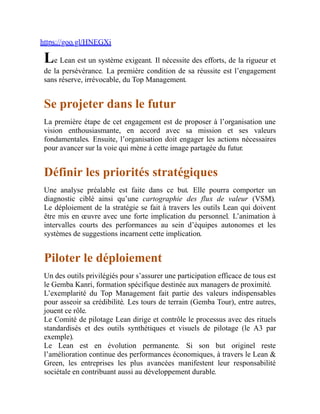 https://goo.gl/HNEGXi
Le Lean est un système exigeant. Il nécessite des efforts, de la rigueur et
de la persévérance. La première condition de sa réussite est l’engagement
sans réserve, irrévocable, du Top Management.
Se projeter dans le futur
La première étape de cet engagement est de proposer à l’organisation une
vision enthousiasmante, en accord avec sa mission et ses valeurs
fondamentales. Ensuite, l’organisation doit engager les actions nécessaires
pour avancer sur la voie qui mène à cette image partagée du futur.
Définir les priorités stratégiques
Une analyse préalable est faite dans ce but. Elle pourra comporter un
diagnostic ciblé ainsi qu’une cartographie des flux de valeur (VSM).
Le déploiement de la stratégie se fait à travers les outils Lean qui doivent
être mis en œuvre avec une forte implication du personnel. L’animation à
intervalles courts des performances au sein d’équipes autonomes et les
systèmes de suggestions incarnent cette implication.
Piloter le déploiement
Un des outils privilégiés pour s’assurer une participation efficace de tous est
le Gemba Kanri, formation spécifique destinée aux managers de proximité.
L’exemplarité du Top Management fait partie des valeurs indispensables
pour asseoir sa crédibilité. Les tours de terrain (Gemba Tour), entre autres,
jouent ce rôle.
Le Comité de pilotage Lean dirige et contrôle le processus avec des rituels
standardisés et des outils synthétiques et visuels de pilotage (le A3 par
exemple).
Le Lean est en évolution permanente. Si son but originel reste
l’amélioration continue des performances économiques, à travers le Lean &
Green, les entreprises les plus avancées manifestent leur responsabilité
sociétale en contribuant aussi au développement durable.
 