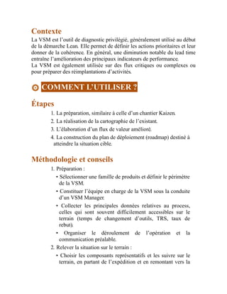 Contexte
La VSM est l’outil de diagnostic privilégié, généralement utilisé au début
de la démarche Lean. Elle permet de définir les actions prioritaires et leur
donner de la cohérence. En général, une diminution notable du lead time
entraîne l’amélioration des principaux indicateurs de performance.
La VSM est également utilisée sur des flux critiques ou complexes ou
pour préparer des réimplantations d’activités.
COMMENT L’UTILISER ?
Étapes
1. La préparation, similaire à celle d’un chantier Kaizen.
2. La réalisation de la cartographie de l’existant.
3. L’élaboration d’un flux de valeur amélioré.
4. La construction du plan de déploiement (roadmap) destiné à
atteindre la situation cible.
Méthodologie et conseils
1. Préparation :
• Sélectionner une famille de produits et définir le périmètre
de la VSM.
• Constituer l’équipe en charge de la VSM sous la conduite
d’un VSM Manager.
• Collecter les principales données relatives au process,
celles qui sont souvent difficilement accessibles sur le
terrain (temps de changement d’outils, TRS, taux de
rebut).
• Organiser le déroulement de l’opération et la
communication préalable.
2. Relever la situation sur le terrain :
• Choisir les composants représentatifs et les suivre sur le
terrain, en partant de l’expédition et en remontant vers la
 