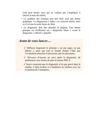 Cela peut inciter ceux qui ne veulent pas s’impliquer à
choisir la note du milieu.
• La synthèse des résultats doit être faite sous une forme
graphique. Le diagramme « radar » est souvent utilisé, mais
ce n’est pas la seule façon de faire.
• Le diagnostic doit être planifié et préparé. Une bonne
pratique est d’effectuer un « diagnostic blanc » avant le
diagnostic « officiel » planifié.
Avant de vous lancer…
✓ Diffusez largement le principe « ne pas juger, ne pas
blâmer », pour que tout le monde intègre l’idée que
l’évaluation concerne le processus, pas les personnes.
✓ Prévoyez d’assurer un suivi après le diagnostic, de
préférences sous forme de plan d’actions PDCA.
✓ Soyez conscient que le diagnostic n’est pas gravé dans le
marbre, il doit évoluer et s’améliorer en relation avec les
évolutions de l’entreprise.
 