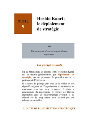 OUTIL
9
Hoshin Kanri :
le déploiement
de stratégie
“
Un but est un rêve avec une échéance.
Napoléon Hill
En quelques mots
Né au Japon dans les années 1960, le Hoshin Kanri,
qui se traduit généralement par déploiement de
stratégie, est un processus de planification de la
politique de l’entreprise.
Il s’assure du partage par tous de la vision et des
objectifs majeurs de l’organisation et harmonise les
ressources pour leur mise en œuvre. Il pilote le
déroulement du programme et corrige les dérives,
inévitables dans un environnement évolutif. Il est
orienté sur le long terme mais rythmé par des
échéances annuelles.
L’OUTIL DE PLANIFICATION STRATÉGIQUE
 